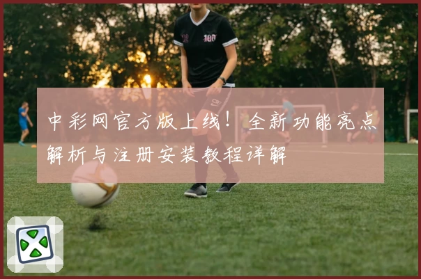 中彩网官方版上线！全新功能亮点解析与注册安装教程详解