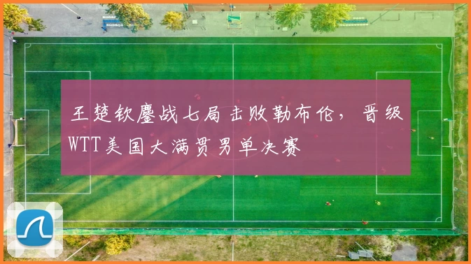 王楚钦鏖战七局击败勒布伦，晋级WTT美国大满贯男单决赛