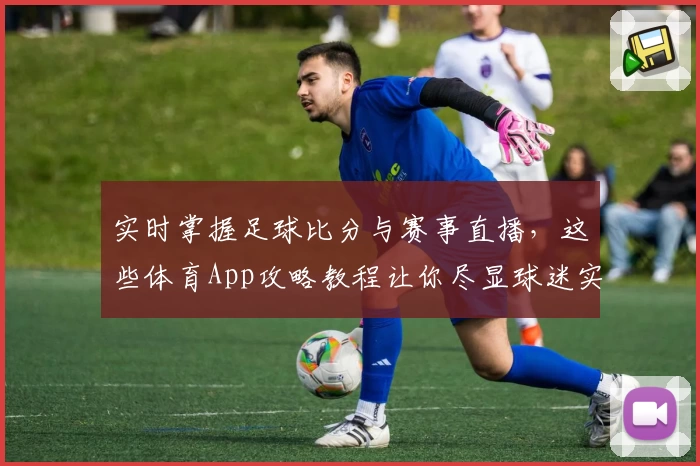 实时掌握足球比分与赛事直播,这些体育App攻略教程让你尽显球迷实力