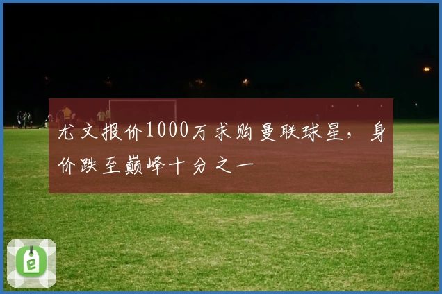 尤文报价1000万求购曼联球星，身价跌至巅峰十分之一