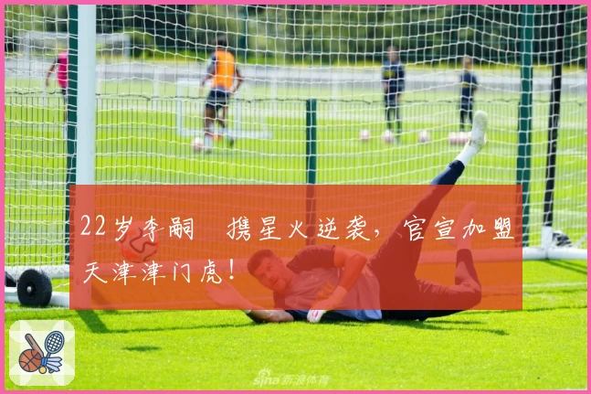22岁李嗣镕携星火逆袭，官宣加盟天津津门虎！