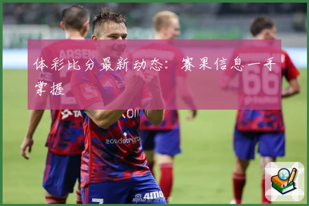 体彩比分最新动态：赛果信息一手掌握