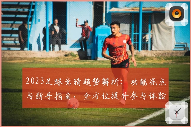 2023足球竞猜趋势解析：功能亮点与新手指南，全方位提升参与体验