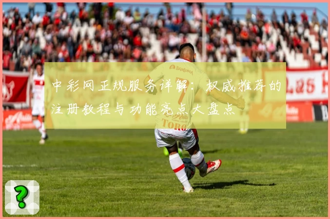 中彩网正规服务详解：权威推荐的注册教程与功能亮点大盘点