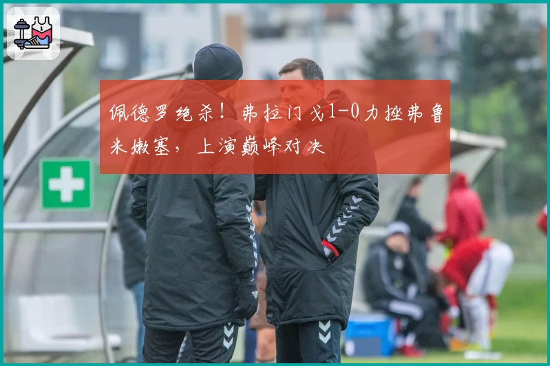 佩德罗绝杀！弗拉门戈1-0力挫弗鲁米嫩塞，上演巅峰对决