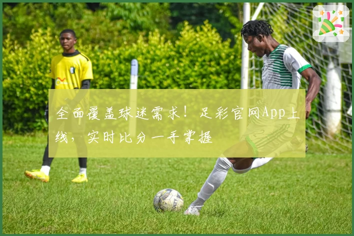 全面覆盖球迷需求!足彩官网App上线,实时比分一手掌握