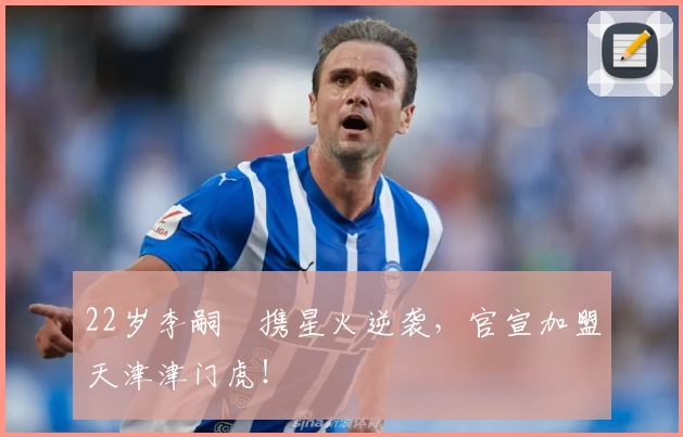 22岁李嗣镕携星火逆袭,官宣加盟天津津门虎!